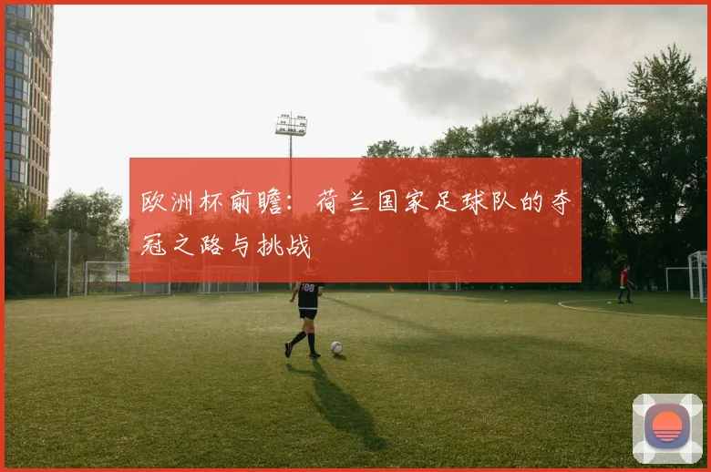 欧洲杯前瞻：荷兰国家足球队的夺冠之路与挑战