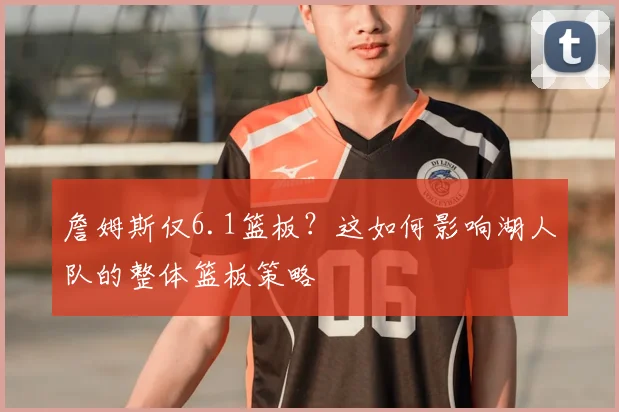 詹姆斯仅6.1篮板？这如何影响湖人队的整体篮板策略