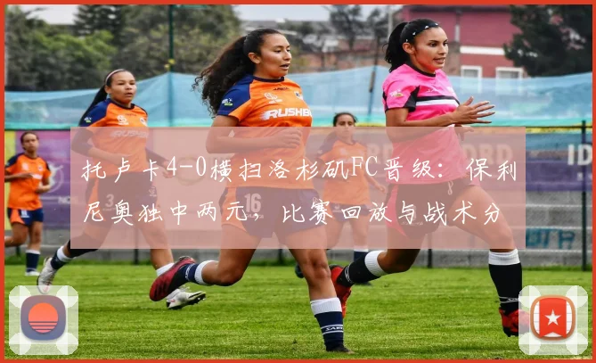 托卢卡4-0横扫洛杉矶FC晋级：保利尼奥独中两元，比赛回放与战术分析