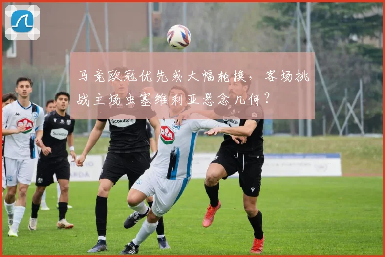 马竞欧冠优先或大幅轮换，客场挑战主场虫塞维利亚悬念几何？