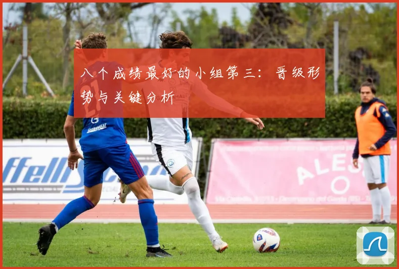 八个成绩最好的小组第三：晋级形势与关键分析