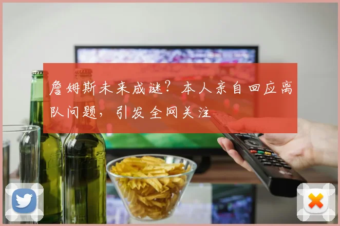 詹姆斯未来成谜？本人亲自回应离队问题，引发全网关注