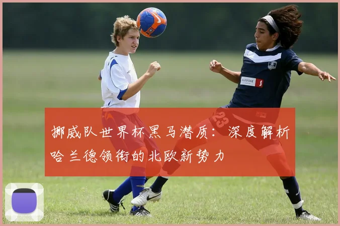 挪威队世界杯黑马潜质:深度解析哈兰德领衔的北欧新势力