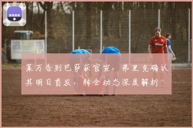 莱万告别巴萨获官宣,弗里克确认其明日首发,转会动态深度解析