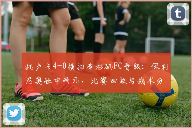 托卢卡4-0横扫洛杉矶FC晋级：保利尼奥独中两元，比赛回放与战术分析